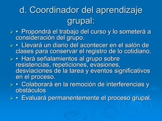 d. Coordinador del aprendizaje
grupal:
 • Propondrá el trabajo del curso y lo someterá a
consideración del grupo.
 • Llevará un diario del acontecer en el salón de
clases para conservar el registro de lo cotidiano.
 • Hará señalamientos al grupo sobre
resistencias, repeticiones, evasiones,
desviaciones de la tarea y eventos significativos
en el proceso.
 • Colaborará en la remoción de interferencias y
obstáculos
 • Evaluará permanentemente el proceso grupal.
 