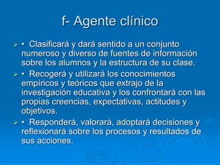 f- Agente clínico
 • Clasificará y dará sentido a un conjunto
numeroso y diverso de fuentes de información
sobre los alumnos y la estructura de su clase.
 • Recogerá y utilizará los conocimientos
empíricos y teóricos que extrajo de la
investigación educativa y los confrontará con las
propias creencias, expectativas, actitudes y
objetivos.
 • Responderá, valorará, adoptará decisiones y
reflexionará sobre los procesos y resultados de
sus acciones.
 