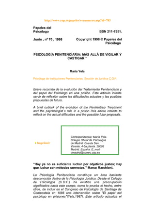 http://www.cop.es/papeles/vernumero.asp?id=783
Papeles del
Psicólogo ISSN 211-7851.
Junio , nº 70 , 1998 Copyright 1998 © Papeles del
Psicólogo
PSICOLOGÍA PENITENCIARIA: MÁS ALLÁ DE VIGILAR Y
CASTIGAR *
María Yela
Psicóloga de Instituciones Penitenciarias. Sección de Jurídica C.O.P.
Breve recorrido de la evolución del Tratamiento Penitenciario y
del papel del Psicólogo en una prisión. Este artículo intenta
servir de reflexión sobre las dificultades actuales y las posibles
propuestas de futuro.
A brief outlook of the evolution of the Penitentiary Treatment
and the psychologist´s role in a prison.This article intends to
reflect on the actual difficulties and the possible futur proposals.
Imprimir
Correspondencia: María Yela.
Colegio Oficial de Psicólogos
de Madrid. Cuesta San
Vicente, 4-5a planta. 28008
Madrid. España. E_mail:
dmadrid@correo.cop.es
"Hoy ya no es suficiente luchar por objetivos justos; hay
que luchar con métodos correctos." Marco Marchioni.
La Psicología Penitenciaria constituye un área bastante
desconocida dentro de la Psicología Jurídica. Desde el Colegio
de Psicólogos (C.O.P.) ha existido una preocupación
significativa hacia este campo, como lo prueba el hecho, entre
otros, de incluir en el Congreso de Psicología de Santiago de
Compostela en 1986 una intervención sobre "El papel del
psicólogo en prisiones"(Yela,1987). Este artículo actualiza el
 