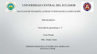 UNIVERSIDAD CENTRAL DEL ECUADOR
FACULTAD DE FILOSOFÍA, LETRAS Y CIENCIAS DE LA EDUCACIÓN
PSICOLOGÍA I
“Actividad de aprendizaje 1.1”
MSc. Gladys Llano
PERIODO SEMESTRAL OCTUBRE 2014- MARZO 2015
QUITO-ECUADOR
César Pineda
 