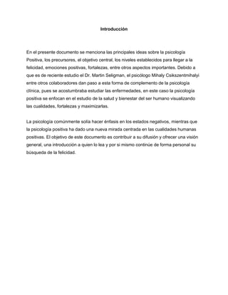 Introducción<br />En el presente documento se menciona las principales ideas sobre la psicología Positiva, los precursores, el objetivo central, los niveles establecidos para llegar a la felicidad, emociones positivas, fortalezas, entre otros aspectos importantes. Debido a que es de reciente estudio el Dr. Martin Seligman, el psicólogo Mihaly Csikszentmihalyi entre otros colaboradores dan paso a esta forma de complemento de la psicología clínica, pues se acostumbraba estudiar las enfermedades, en este caso la psicología positiva se enfocan en el estudio de la salud y bienestar del ser humano visualizando las cualidades, fortalezas y maximizarlas.<br />La psicología comúnmente solía hacer énfasis en los estados negativos, mientras que la psicología positiva ha dado una nueva mirada centrada en las cualidades humanas positivas. El objetivo de este documento es contribuir a su difusión y ofrecer una visión general, una introducción a quien lo lea y por si mismo continúe de forma personal su búsqueda de la felicidad.<br />Para Alex<br />Índice de contenido<br />Introducción,i<br />Dedicatoria,ii<br />Precursores,5<br />Psicología positiva,5<br />Objetivo de la psicología positiva,6<br />Qué no es la psicología positiva,6<br />Importancia de la conciencia humana,7<br />Las viables aplicaciones de la psicología positiva,7<br />Los 3 niveles para ser feliz,8<br />Vida agradable (pleasant life),8<br />Buena vida (good life),8<br />Vida con sentido” (meaningful life),8<br />Emociones positivas,8<br />Áreas de la psicología positiva,9<br />Felicidad,9<br />Creatividad,9<br />Mapa mental,10<br />Fluir/ Flow,10<br />Siete condiciones,10<br />Resilliencia /Hardiness,11<br />Optimismo,11<br />Humor,11<br />Inteligencia emocional,12<br />Fortalezas humanas,12<br />Conclusión,13<br />Referencias,14<br />Anexos,15<br />Anexo 1. Mapa mental,15<br />Anexo 2. 24 fortalezas humanas,16<br />Psicología Positiva<br />“Los mejores terapeutas no sólo curan los daños, sino que ayudan a la persona <br />a identificar y desarrollar sus fortalezas y virtudesquot;
. <br />Martin Seligman. La autentica felicidad (2002)<br />Precursores<br />La Psicología Positiva da sus primeros pasos en 1998 con la asunción del psicólogo norteamericano Martín Seligman como presidente de la American Psychological Association (APA). Seligman y colaboradores en 2005 mencionan como antecedentes los aportes del psicoanálisis, el conductismo, el cognitivismo, la psicología humanística y la existencialista para el actual entendimiento de los aspectos positivos de la experiencia humana.<br />Mihaly Csikszentmihalyi, Psicólogo americano de origen húngaro, es conocido por su labor en universidades como Chicago o Lake Forest, donde desarrolló las bases de la psicología positiva. Considerado como uno de los grandes teóricos del siglo XX, experto en la investigación de la felicidad y el amor, Csikszentmihalyi es conocido en todo el mundo gracias a su obra Fluir: una psicología de la felicidad.<br />Psicología positiva<br />La psicología positiva es una rama de la psicología de reciente aparición que busca comprender, a través de la investigación científica, los procesos que subyacen a las cualidades y emociones positivas del ser humano, durante tanto tiempo ignoradas por la psicología. <br />Se utiliza el método científico. Estudia las emociones positivas, el desarrollo de las virtudes potenciando las propias fortalezas y la búsqueda de la felicidad o estado de bienestar.<br />Anexo 1.<br />Objetivo de la psicología positiva<br />El objeto de este interés es aportar nuevos conocimientos acerca de la psique humana no sólo para ayudar a resolver los problemas de salud mental que adolecen a los individuos, sino también para alcanzar mejor calidad de vida y bienestar, todo ello sin apartarse nunca de la más rigurosa metodología científica propia de toda ciencia de la salud. <br />La misión de la Psicología Positiva no es decir a las personas que deben ser optimistas, o espirituales, o amables, o estar de buen humor; sino describir las consecuencias de tales rasgos. Lo que cada uno haga con esa información dependerá de sus propios valores y objetivos, en palabras del propio Martin Seligman.<br />La felicidad y el bienestar se refieren a sensaciones positivas como la alegría o la serenidad y estados positivos como los que supone la fluidez o la absorción. Desde el punto de vista clínico, la psicología positiva se ocupa de mejorar el bienestar subjetivo y la felicidad en lugar de centrarse en remediar déficits. La psicología positiva no sustituye a la psicología clínica tradicional, sino que la complementa<br />Esta ciencia y práctica, pretende poder prevenir muchos de los trastornos emocionales fundamentales y reorientar la psicología en sus dos vertientes relegadas: hacer más fuertes y productivas a las personas normales y hacer real el elevado potencial humano.<br />Qué no es la Psicología Positiva<br />La psicología positiva no es un movimiento filosófico ni espiritual, no pretende promover el crecimiento espiritual ni humano a través de métodos dudosamente establecidos. No es un ejercicio de autoayuda ni un método mágico para alcanzar la felicidad. No pretende ser un abrigo bajo el que arropar creencias y dogmas de fe, ni siquiera un camino a seguir por nadie. <br />La psicología positiva no debe ser confundida en ningún caso con una corriente dogmática que pretende atraer adeptos ni seguidores, y en ningún caso debe ser entendida fuera de un riguroso contexto profesional.<br />La importancia de la conciencia humana<br />La función de la conciencia es representar la información sobre lo que está sucediendo dentro y fuera del organismo de tal modo que el cuerpo pueda evaluar y actuar en consecuencia. En este sentido, funciona como una central telefónica para las sensaciones, las percepciones, los sentimientos y las ideas, estableciendo prioridades entre esa información diversa. Sin la conciencia seguiríamos “sabiendo” qué sucede, pero reaccionaríamos de manera refleja, instintiva.<br />Como cualquier otra dimensión de la conducta humana, la conciencia, es el resultado de unos procesos biológicos. Existen solo gracias a la increíblemente compleja arquitectura de nuestro sistema nervioso, que a su vez está construido según las instrucciones que contienen las moléculas proteínicas de nuestros cromosomas. Al mismo tiempo se debe reconocer que el modo en que trabaja la conciencia no está totalmente controlado por su programación biológica: en muchos de los casos se autodirige.  En otras palabras, la conciencia ha desarrollado la capacidad de pasar por encima de sus instrucciones genéticas y dirigir su proprio e independiente curso de acción.<br />Las viables aplicaciones de la psicología positiva<br />El estudio de la psicología positiva señala la diversidad de aspectos al cual puede ser aplicada como:<br />- Aproximaciones terapéuticas que enfaticen lo positivo.<br />- Currículas educacionales que promuevan la motivación intrínseca y la creatividad. En España existe un proyecto aplicado al sistema educativo, en el cual se ligan las competencias de la currícula con la psicología positiva, el cual fomenta las fortalezas desde temprana edad.<br />- Promover la vida familiar y buscar formas alternativas para que las personas puedan hacer sus relaciones más provechosas y gratificantes.<br />- Mejorar la satisfacción laboral.<br />- Mejorar las organizaciones para que contribuyan de mejor forma al bienestar individual y su crecimiento.<br />Los 3 niveles para ser feliz<br />La primera es llamada la “vida agradable” (pleasant life) que se refiere al bienestar que nos invade al disfrutar de la buena comida, sexo, bebida e incluso una buena película. <br />Este tipo de felicidad es de corta duración y está muy relacionada a la experimentación de emociones positivas en el pasado, presente y futuro. La “vida agradable” es la que se logra maximizando las emociones positivas y minimizando las negativas.<br />En segundo lugar se encuentra la “buena vida” (good life). Esta nace en cada uno cuando se disfruta haciendo algo en lo que se es bueno o incluso talentoso. Aquí se trata de identificar esos dones y saberlos usar. Esto está muy relacionado con los rasgos y fortalezas individuales. Es por eso, que desde la Psicología Positiva se trata de identificar los rasgos y fortalezas personales para poder potenciarlos e incrementar la “buena vida”.<br />El tercer tipo de felicidad es denominado “vida con sentido” (meaningful life), es la más duradera de las tres y se trata de encontrar aquello en lo que creemos y de poner todas nuestras fuerzas a su servicio. Las obras de caridad, la militancia política, sonreír al vecino, todo vale y gratifica. Este tipo de felicidad supone sentirse parte de las llamadas instituciones positivas –democracia, familia, educación, etc. Por ello se ha creado una Red de Psicología Positiva presidida por el Dr. Seligman, la cual consiste en tres nodos o centros de trabajo e investigación, diseñados para promover cada uno de los tipos de felicidad antes mencionados.<br />Emociones positivas <br />En el libro La autentica felicidad, de Seligman (2002) clasifica las emociones positivas en tres categorías: las relacionadas con el pasado, presente y futuro.  Las relacionadas con el futuro son el optimismo, la esperanza , la seguridad, la fe y la confianza. Las relacionadas con el pasado son la satisfacción, la realización personal, el orgullo y la serenidad. Las relacionadas con el presente están divididas  a su vez en dos clases: los placeres, que son momentáneos, y las gratificaciones, que son más duraderas. Los placeres puedes ser corporales y superiores. Los placeres corporales se logran por medio de los sentidos, las sensaciones provocadas por las relaciones sexuales, los buenos perfumes y sabores deliciosos pertenecen a esta categoría. En cambio, los placeres superiores surgen de actividades mas complejas e incluyen sensaciones como la dicha, la alegría, el bienestar, el extasis y el entusiasmo. Las gratificaciones difieren de los placeres en que implican unos estados de absorción o de fluidez que nacen de realizar actividades que requieren el empleo de nuestras fuerzas distintivas. Navegar, enseñar y ayudar a los demás son ejemplos de esta clase de actividades. <br />Áreas de la psicología positiva<br />Felicidad.<br />Desde la antigüedad un proverbio chino señala lo siguiente: la felicidad se compone de pequeños momentos gratos vividos día a día. La felicidad es un estado de bienestar subjetivo, se ha visualizado como una meta o un fin, como un estado de bienestar ideal y permanente que alcanzar. Sin embargo, suele decirse que la felicidad se compone de ráfagas, de momentos, de detalles vividos en el día a día, y quizá su principal característica sea su capacidad de aparecer y desaparecer constantemente a lo largo de nuestras vidas. <br />Una pregunta muy importante acerca de la felicidad que nos hacemos y que nos hace reflexionar hace referencia a dónde hallarla, ¿está en las cosas del exterior o en nuestro interior?. La felicidad, incluye multitud de emociones distintas, entre ellas la alegría, pero también incluye otras muchas emociones, habilidades y capacidades como son el compromiso, la lucha, el reto, entre otros. La felicidad consiste en tres cosas: tener a alguien a quien amar, algo que hacer y algo que esperar.<br />Creatividad.<br />Crear es establecer, fundar, introducir por vez primera algo; hacerlo nacer o darle vida, en sentido figurado. La creatividad se puede aprender y existen variables que la potencian como la inteligencia, la motivación intrínseca, la autoestima. En ella surge como parte de la creatividad los mapas mentales.<br />El mapa mental. Es una técnica creada por Tony Buzan, investigador en el campo de la inteligencia. Es una representación gráfica, similar a una neurona, en una única hoja de papel de un tema, proyecto, idea, conferencia, o cualquier otra cuestión. Combina las palabras clave con dibujos y colores y establece conexiones entre aquellas. <br />La importancia de los mapas mentales radica en que son una expresión de una forma de pensamiento: el pensamiento irradiante. Es una técnica gráfica que permite acceder al potencial del cerebro y tiene usos múltiples. Su principal aplicación en el proceso creativo es la exploración del problema y la generación de ideas. En la exploración del problema es recomendable su uso para tener distintas perspectivas del mismo.<br />Fluir/flow.<br />Desarrollado por el psicólogo Mihalyi Csikszentmihalyi, quien lo ha definido como un estado en el que la persona se encuentra completamente absorta en una actividad para su propio placer y disfrute, durante la cual el tiempo vuela y las acciones, pensamientos y movimientos se suceden unas a otras sin pausa. <br />Cuando fluimos no es que seamos felices pero no se puede ser feliz sin las experiencias de flujo. Es un estado de absorción y concentración en el que se encuentra una persona al realizar una actividad o tarea para su satisfacción personal perdiendo la noción del tiempo, por ejemplo los videojuegos. La persona está totalmente involucrado, centrado, concentrando debido a la curiosidad innata o como el resultado del entrenamiento. <br />Según Mihalyi Csikszentmihalyi existen siete condiciones del flow:<br />Sentido de éxtasis, de estar fuera de la realidad cotidiana.<br />C•  Claridad interior, a sabiendas de lo que hay que hacer y lo bien que va.<br />• Conocer la actividad es factible,  que las competencias son adecuada, y ansioso o aburrido.<br />• Sentido de la serenidad, no se preocupa por sí mismo, sensación de creciendo más allá de los límites del ego.<br />Sentimiento de ego que trasciende de manera que no creía posible.<br />• Oportunidad, totalmente centrado en la actualidad, no se dan cuenta El paso del tiempo.<br />•La motivación intrínseca, lo que produce el quot;
flujoquot;
 se convierte en su propia recompensa.<br />Resiliencia /Hardiness.<br />Es la capacidad que tiene el ser humano para enfrentarse a las adversidades, sobreponerse a ellas y salir fortalecido de la experiencia. La base de la resiliencia es la autoestima.<br />Se conoce como personalidad resistente (HARDINESS) a las personas que ante hechos vitales negativos parecían tener unas características de personalidad que les protegían. se considera que es un constructo multifactorial con tres componentes principales: compromiso, control y reto. <br />Optimismo.<br />Valor  que nos ayuda a enfrentar las dificultades con buen ánimo y perseverancia, descubriendo lo positivo que tienen las personas y las circunstancias, confiando en nuestras capacidades y posibilidades junto con la ayuda que podemos recibir. Un ejemplo que suele utilizarse es cuestionándose ¿cómo está el vaso medo lleno o medio vacío? ¿Cómo vez la vida negativa o positiva?<br />Humor.<br />Los niños están mucho más dispuestos a reírse que los adultos, un pequeño se ríe un promedio de 300 veces al día, mientras que un adulto lo hace entre quince y cien. La risa es una potente herramienta curativa, una buena carcajada fortalece el sistema inmunológico del cuerpo y reduce las hormonas que pueden causar tensiones.  La risoterapia no se basa en sonrisitas, ni siquiera en carcajadas normales. Hay que aprender a reír con todo el cuerpo. Las sesiones parten de un cuerpo completamente relajado. Se necesita liberar las tensiones musculares y las preocupaciones para sumergirse plenamente en la medicina de la risa. Uno de los métodos más efectivos para desbloquear el cuerpo y la mente es la danza.<br />Inteligencia emocional.<br />Es la habilidad que nos permite percibir, comprender y regular nuestras emociones y las emociones de los demás. Predice  su felicidad las personas con alta inteligencia emocional alcanzan mayor éxito en la vida y se perciben a sí mismas como más felices que las personas con baja inteligencia emocional. No  sólo el éxito profesional viene determinado por las habilidades emocionales, también la propia satisfacción con la vida, la felicidad en términos más coloquiales, guarda relación con ellas y no con las habilidades intelectuales.<br />24 fortalezas humanas<br />Según Seligman (2003) las fortalezas y las virtudes actúan a modo de barrera contra la desgracia y los trastornos psicológicos y pueden ser la clave para aumentar la capacidad de recuperación.<br />Sabiduría y conocimiento. Fortalezas cognitivas que implican la adquisición y el uso del conocimiento.<br />Coraje. Fortalezas emocionales que implican la consecución de metas ante situaciones de dificultad, externa o interna.<br />Humanidad y amor. Fortalezas interpersonales que implican cuidar y ofrecer amistad y cariño a los demás.<br />Justicia. Fortalezas cívicas que conllevan una vida en comunidad saludable.<br />Templanza. Fortalezas que nos protegen contra los excesos.<br />Trascendencia. Fortalezas que forjan conexiones con la inmensidad del universo y proveen de significado la vida.<br />Ver anexo 2<br />Conclusión general<br />Después de investigar en libros, revistas, internet, descubrí que su estudio es en realidad de reciente creación; la psicología positiva no es ajena a la psicología clínica pues se complementan y coexisten día a día, cuando creí que solo se trataba de un tema aislado de la psicología, comprendí que es una ciencia y puede ser comprobado científicamente. <br />En un principio era justificable que se enfocaran en buscar alternativas de cura que resolvieran en ese momento la necesidad pues eran momentos difíciles y se requería por ejemplo curar la depresión, las enfermedades físicas debido a la guerra, u otros; sin embargo este enfoque se trata de ver la parte positiva que en cada ser humano existe y es cuestión de desarrollarlas para lograr el bienestar y mejorar la calidad de vida de las personas, ser más felices.<br />Independientemente del nivel socioeconómico, educacional, laboral, la gente requiere conocer esta alternativa de mejora personal, se vive en un mundo globalizado donde la internet así como otros factores suele distanciar el contacto interpersonal, las fortalezas que por naturaleza están en uno mismo quedan en el olvido, las noticias negativas que vemos en la televisión o leemos nos hacen  creer que todo es negativo.<br />La gente muchas veces solo lleva una vida agradable o  una buena vida cuando lo realmente especial es complementarlos y alcanzar una vida con sentido, recordar a diario que todo sucede para nuestro beneficio, que jamás se fracasa solo se obtienen resultados, que puede usarse todo sin conocerlo, así como que los recursos más abundantes son los recursos humanos, que el mundo es una fiesta y siempre tener en cuenta ser responsable del mundo en el cual se vive.<br />Considero que si tenemos en mente  y practicamos las fortalezas de forma automática tendremos un mejor lugar para vivir y una buena enseñanza para las futuras generaciones.<br />Quiero terminar parafraseando lo que mi hermano me compartió hace algunos días que el a su vez le fue dado, cuando sentí que el cansancio físico y mental me hacían ver el “vaso medio vacío”: “paciencia, cuando veas más obscuro, es que ya va amanecer”.<br />Referencias<br />Carr, Alan. (2007). Psicología positiva. La ciencia de la felicidad. España: Editorial Paidos<br />Csikszentmihalyi, Mihaly. (2000 )Flow. Una psicología de la felicidad. Kairós<br />http://www.psicologia-positiva.com/Psicologiapos.pdf. Eliana Cecilia Prada. Psicologia positiva y emociones positivas. Septiembre 2005<br />http://psicologia-positiva.com/<br />http://www.creos.es/psicologia%20positiva.pdf<br />http://eprints.ucm.es/10155/1/TEMA_5.pdf<br />http://positivepsychology.org.uk/<br />http://www.authentichappiness.sas.upenn.edu/Default.aspx<br />http://www.waltercarl.neu.edu/PDFs/flowpaper.pdf<br />http://www.lecturalia.com/autor/10677/mihaly-csikszentmihalyi<br />Anexo 1. Mapa mental sobre psicología positiva<br />-1124585147320<br />Anexo 2. Fortalezas de la psicología positiva<br />Sabiduría y conocimientoJusticia1. Curiosidad/ interés2. Amor por el aprendizaje3. Apertura de mente4. Creatividad5. Perspectiva (sabiduría)13. Ciudadanía/ Lealtad14. Equidad15. LiderazgoCoraje/Valor Templanza6. Valentía7. Persistencia8. Integridad/honestidad9. Vitalidad/entiusiasmo16. Perdón17. Humildad/ Modestia18. Prudencia19. AutocontrolHumanidadTrascendencia10. Amor11. Amabilidad/generosidad12. Inteligencia social20.Apreciar excelencia21.Gratitud22.Esperanza/ Optimismo23.Humor/ Juego24.Espiritualidad/ Propósito<br />