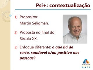 Psi+: contextualização
1) Propositor:

Martin Seligman.
2) Proposta no final do

Século XX.
3) Enfoque diferente: o que há de

certo, saudável e/ou positivo nas
pessoas?

 