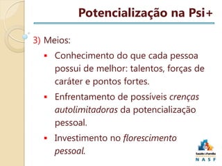 Potencialização na Psi+
3) Meios:
 Conhecimento do que cada pessoa

possui de melhor: talentos, forças de
caráter e pontos fortes.
 Enfrentamento de possíveis crenças

autolimitadoras da potencialização
pessoal.
 Investimento no florescimento

pessoal.

 