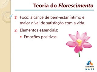 Teoria do Florescimento
1) Foco: alcance de bem-estar íntimo e

maior nível de satisfação com a vida.
2) Elementos essenciais:
 Emoções positivas.

 