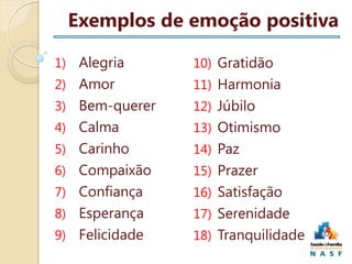 Exemplos de emoção positiva
1) Alegria

10) Gratidão

2) Amor

11) Harmonia

3) Bem-querer

12) Júbilo

4) Calma

13) Otimismo

5) Carinho

14) Paz

6) Compaixão

15) Prazer

7) Confiança

16) Satisfação

8) Esperança

17) Serenidade

9) Felicidade

18) Tranquilidade

 