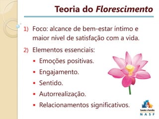 Teoria do Florescimento
1) Foco: alcance de bem-estar íntimo e

maior nível de satisfação com a vida.
2) Elementos essenciais:
 Emoções positivas.
 Engajamento.
 Sentido.

 Autorrealização.
 Relacionamentos significativos.

 