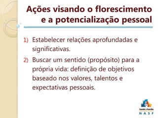Ações visando o florescimento
e a potencialização pessoal
1) Estabelecer relações aprofundadas e

significativas.
2) Buscar um sentido (propósito) para a

própria vida: definição de objetivos
baseado nos valores, talentos e
expectativas pessoais.

 