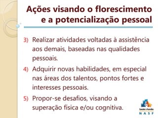 Ações visando o florescimento
e a potencialização pessoal
3) Realizar atividades voltadas à assistência

aos demais, baseadas nas qualidades
pessoais.
4) Adquirir novas habilidades, em especial

nas áreas dos talentos, pontos fortes e
interesses pessoais.
5) Propor-se desafios, visando a

superação física e/ou cognitiva.

 
