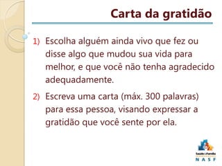 Carta da gratidão
1) Escolha alguém ainda vivo que fez ou

disse algo que mudou sua vida para
melhor, e que você não tenha agradecido
adequadamente.
2) Escreva uma carta (máx. 300 palavras)

para essa pessoa, visando expressar a
gratidão que você sente por ela.

 