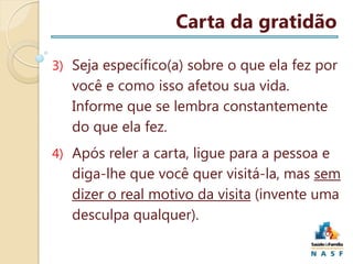 Carta da gratidão
3) Seja específico(a) sobre o que ela fez por

você e como isso afetou sua vida.
Informe que se lembra constantemente
do que ela fez.
4) Após reler a carta, ligue para a pessoa e

diga-lhe que você quer visitá-la, mas sem
dizer o real motivo da visita (invente uma
desculpa qualquer).

 