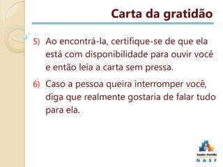 Carta da gratidão
5) Ao encontrá-la, certifique-se de que ela

está com disponibilidade para ouvir você
e então leia a carta sem pressa.
6) Caso a pessoa queira interromper você,

diga que realmente gostaria de falar tudo
para ela.

 