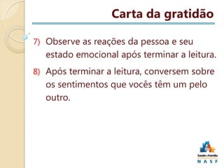 Carta da gratidão
7) Observe as reações da pessoa e seu

estado emocional após terminar a leitura.
8) Após terminar a leitura, conversem sobre

os sentimentos que vocês têm um pelo
outro.

 