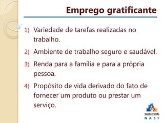 Emprego gratificante
1) Variedade de tarefas realizadas no

trabalho.
2) Ambiente de trabalho seguro e saudável.

3) Renda para a família e para a própria

pessoa.
4) Propósito de vida derivado do fato de

fornecer um produto ou prestar um
serviço.

 