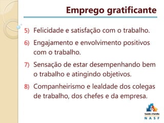 Emprego gratificante
5) Felicidade e satisfação com o trabalho.
6) Engajamento e envolvimento positivos

com o trabalho.
7) Sensação de estar desempenhando bem

o trabalho e atingindo objetivos.
8) Companheirismo e lealdade dos colegas

de trabalho, dos chefes e da empresa.

 