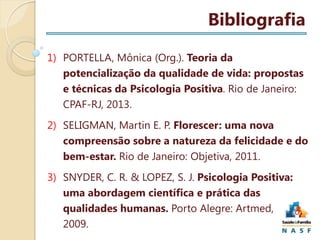 Bibliografia
1) PORTELLA, Mônica (Org.). Teoria da
potencialização da qualidade de vida: propostas
e técnicas da Psicologia Positiva. Rio de Janeiro:
CPAF-RJ, 2013.
2) SELIGMAN, Martin E. P. Florescer: uma nova
compreensão sobre a natureza da felicidade e do
bem-estar. Rio de Janeiro: Objetiva, 2011.
3) SNYDER, C. R. & LOPEZ, S. J. Psicologia Positiva:
uma abordagem científica e prática das
qualidades humanas. Porto Alegre: Artmed,
2009.

 