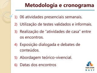 Metodologia e cronograma
1) 06 atividades presenciais semanais.
2) Utilização de testes validados e informais.
3) Realização de “atividades de casa” entre

os encontros.
4) Exposição dialogada e debates de

conteúdos.
5) Abordagem teórico-vivencial.
6) Datas dos encontros

 