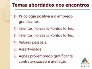 Temas abordados nos encontros
1) Psicologia positiva e o emprego

gratificante.
2) Talentos, Forças & Pontos fortes.
3) Talentos, Forças & Pontos fortes.
4) Valores pessoais.
5) Assertividade.
6) Ações pró-emprego gratificante,

confraternização e avaliação.

 