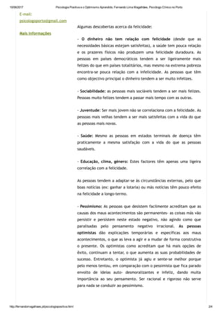 10/06/2017 Psicologia Positiva e o Optimismo Aprendido. Fernando Lima Magalhães, Psicólogo Clínico no Porto
http://fernandomagalhaes.pt/psicologiapositiva.html 2/4
E‐mail:
psicologoporto@gmail.com
Mais informações
 
 
 
Algumas descobertas acerca da felicidade:
‐ O dinheiro não tem relação com felicidade (desde que as
necessidades básicas estejam satisfeitas), a saúde tem pouca relação
e os prazeres físicos não produzem uma felicidade duradoura. As
pessoas em países democráticos tendem a ser ligeiramente mais
felizes do que em países totalitários, mas mesmo na extrema pobreza
encontra‐se pouca relação com a infelicidade. As pessoas que têm
como objectivo principal o dinheiro tendem a ser muito infelizes.
‐ Sociabilidade: as pessoas mais sociáveis tendem a ser mais felizes.
Pessoas muito felizes tendem a passar mais tempo com as outras.
‐ Juventude: Ser mais jovem não se correlaciona com a felicidade. As
pessoas mais velhas tendem a ser mais satisfeitas com a vida do que
as pessoas mais novas.
‐ Saúde: Mesmo as pessoas em estados terminais de doença têm
praticamente a mesma satisfação com a vida do que as pessoas
saudáveis.
‐ Educação, clima, género: Estes factores têm apenas uma ligeira
correlação com a felicidade.
As pessoas tendem a adaptar‐se às circunstâncias externas, pelo que
boas notícias (ex: ganhar a lotaria) ou más notícias têm pouco efeito
na felicidade a longo‐termo.
‐ Pessimismo: As pessoas que desistem facilmente acreditam que as
causas dos maus acontecimentos são permanentes‐ as coisas más vão
persistir e persistem neste estado negativo, não agindo como que
paralisadas pelo pensamento negativo irracional. As pessoas
optimistas dão explicações temporárias e específicas aos maus
acontecimentos, o que as leva a agir e a mudar de forma construtiva
o presente. Os optimistas como acreditam que há mais opções de
êxito, continuam a tentar, o que aumenta as suas probabilidades de
sucesso. Entretanto, o optimista já agiu e sente‐se melhor porque
pelo menos tentou, em comparação com o pessimista que fica parado
envolto de ideias auto‐ desmoralizantes e infeliz, dando muita
importância ao seu pensamento. Ser racional e rigoroso não serve
para nada se conduzir ao pessimismo.
 
 
 