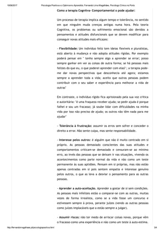 10/06/2017 Psicologia Positiva e o Optimismo Aprendido. Fernando Lima Magalhães, Psicólogo Clínico no Porto
http://fernandomagalhaes.pt/psicologiapositiva.html 3/4
Como a terapia Cognitva‐ Comportamental o pode ajudar:
Um processo de terapia implica algum tempo e tolerância, no sentido
em que ninguém muda crenças antigas numa hora. Pela teoria
Cognitiva, os problemas ou sofrimento emocional são devidos a
pensamentos e atitudes disfuncionais que se devem modificar para
conseguir novas atitudes mais eficazes:
‐ Flexibilidade: Um indivíduo feliz tem ideias flexíveis e pluralistas,
está aberto à mudança e não adopta atitudes rígidas. Por exemplo
poderá pensar em " tenho sempre algo a aprender se errar; posso
sempre ganhar em ver as coisas de outra forma; se há pessoas mais
felizes do que eu, o que poderei aprender com elas? ; a terapia pode‐
me dar novas perspectivas que desconhecia até agora; estamos
sempre a aprender toda a vida; aceito que outras pessoas podem
contribuir com o seu saber e experiência para melhorar a vida de
outras"
Em contraste, o indivíduo rígido fica aprisionado pela sua voz crítica
e autoritária: "é uma fraqueza receber ajuda; se pedir ajuda é porque
falhei e sou um fracasso; já soube lidar com dificuldades na minha
vida por isso não preciso de ajuda; os outros não têm nada para me
ajudar"
‐ Tolerância à frustração: assumir os erros sem sofrer e conceder o
direito a errar. Não sente culpa, mas sente responsabilidade.
‐ Interesse pelos outros: é alguém que não é muito centrado em si
próprio. As pessoas demasiado conscientes das suas atitudes e
comportamentos criticam‐se demasiado e censuram‐se ao mínimo
erro, ao invés das pessoas que se deixam ir nas situações, vivendo os
acontecimentos como parte normal da vida e não como um teste
permanente às suas aptidões. Pensam em si próprias, mas não estão
apenas centradas em si pois sentem empatia e interesse genuíno
pelos outros, o que as leva a desviar o pensamento para as outras
pessoas.
‐ Aprender a auto‐aceitação. Aprender a gostar de si sem condições.
As pessoas mais infelizes estão a comparar‐se com as outras, muitas
vezes de forma irrealista, como se a vida fosse um concurso e
estivessem sempre à prova, perante juízes (vendo as outras pessoas
como juízes implacáveis que a estão sempre a julgar).
‐ Assumir riscos: não ter medo de arriscar coisas novas, porque vêm
o fracasso como uma experiência e não como um teste à auto‐estima.
 