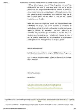 10/06/2017 Psicologia Positiva e o Optimismo Aprendido. Fernando Lima Magalhães, Psicólogo Clínico no Porto
http://fernandomagalhaes.pt/psicologiapositiva.html 4/4
‐ Tolerar a incerteza e a imperfeição: As pessoas mais satisfeitas
preocupam‐se em fazer as coisas bem feitas, mas não se sentem
pressionadas em atingir constantemente um patamar de perfeição,
como se este fosse uma autorização para a felicidade. Aceitam que
uma grande parte das coisas não são constroladas por nós e que ser
bem sucedido passa por ser eficaz e não por ter padrões
irrealisticamente elevados.
Estes são alguns dos objectivos globais que frequentemente são
trabalhados em terapia, que podem aumentar o sentimento de
satisfação com a vida. Na terapia, ao longo das consultas pretende‐se
identificar padrões de pensamento irracionais, identificar as
armadilhas de pensamento que aumentam as emoções negativas,
construir novas formas de pensar e atitudes mais eficazes, aprender a
gerir as emoções negativas e aplicar gradualmente as aprendizagens
às situações de vida. Todo o processo  de terapia é gradual !
 
Leituras Recomendadas:
Felicidade Autêntica, de Martin Seligman (2008). Editora: Pergaminho
Positiva‐ Mente, de Helena Marujo e Catarina Rivero (2011). Editora:
Esfera dos livros
 
 
Última Actualização
06‐mai‐2016
 
Marcações de Consultas com Dr. Fernando Magalhães
Para mais informações sobre marcações de consultas, por favor clique aqui.
 
 
Copyright (c) 2011 FernandoMagalhaes.pt  Politica de Privacidade  Termos de Utilização  Mapa do Site  Ligações
Úteis
Não está autorizada a reprodução de qualquer parte do texto deste website sem a autorização do seu autor.
 