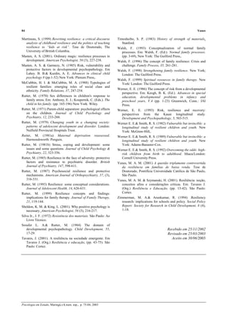 84 Yunes
Psicologia em Estudo, Maringá,v.8, num. esp., p. 75-84, 2003
Martineau, S. (1999) Rewriting resilience: a critical discourse
analysis of childhood resilience and the politics of teaching
resilience to “kids at risk”. Tese de Doutorado, The
University of British Columbia.
Masten, A. S. (2001). Ordinary magic: resilience processes in
development. American Psychologist, 56 (3), 227-238.
Masten, A. S. & Garmezy, N. (1985) Risk, vulnerability and
protective factors in developmental psychopathology. Em
Lahey. B. B.& Kazdin, A. E. Advances in clinical child
psychology 8 (pp.1-52) New York: Plenum Press,.
McCubbin, H. I. & McCubbin, M. A. (1988) Typologies of
resilient families: emerging roles of social class and
ethnicity. Family Relations, 37, 247-254.
Rutter, M. (1970) Sex differences in children's response to
family stress. Em: Anthony, E. J.; Koupernik, C. (Eds.). The
child in his family. (pp. 165-196) New York: Wiley.
Rutter, M. (1971) Parent-child separation: psychological effects
on the children. Journal of Child Psychology and
Psychiatry, 12, 233-260.
Rutter, M. (1979) Changing youth in a changing society:
patterns of adolescent development and disorder. London:
Nulfield Provincial Hospitals Trust.
Rutter, M. (1981a) Maternal deprivation reassessed.
Harmondsworth: Penguin.
Rutter, M. (1981b) Stress, coping and development: some
issues and some questions. Journal of Child Psychology &
Psychiatry, 22, 323-356.
Rutter, M. (1985) Resilience in the face of adversity: protective
factors and resistance to psychiatric disorder. British
Journal of Psychiatry, 147, 598-611.
Rutter, M. (1987) Psychosocial resilience and protective
mechanisms. American Journal of Orthopsychiatry, 57, (3),
316-331.
Rutter, M. (1993) Resilience: some conceptual considerations.
Journal of Adolescent Health, 14, 626-631.
Rutter, M. (1999) Resilience concepts and findings:
implications for family therapy. Journal of Family Therapy,
21, 119-144.
Sheldon, K. M. & King, L. (2001). Why positive psychology is
necessary. American Psychologist, 56 (3), 216-217.
Silva Jr., J. F. (1972) Resistência dos materiais. São Paulo: Ao
Livro Técnico.
Sroufer L. A.& Rutter, M. (1984) The domain of
developmental psychopathology. Child Development, 55,
17-29.
Tavares, J. (2001). A resiliência na sociedade emergente. Em
Tavares J. (Org.) Resiliência e educação, (pp. 43-75). São
Paulo: Cortez.
Timosheibo, S. P. (1983) History of strength of materials.
Stanford.
Walsh, F. (1993) Conceptualization of normal family
processes. Em: Walsh, F. (Ed.). Normal family processes.
(pp. 3-69), New York: The Guilford Press,.
Walsh, F. (1996) The concept of family resilience: Crisis and
challenge. Family Process, 35, 261-281.
Walsh, F. (1998) Strengthening family resilience. New York;
London: The Guilford Press.
Walsh, F. (1999) Spiritual resources in family therapy. New
York/ London: The Guilford Press.
Werner, E. E. (1986) The concept of risk from a developmental
perspective. Em: Keogh, B. K. (Ed.). Advances in special
education, developmental problems in infancy and
preschool years, V.4 (pp. 1-23) Greenwich, Conn.: JAI
Press.
Werner, E. E. (1993) Risk, resilience and recovery:
perspectives from the Kauai longitudinal study.
Development and Psychopathology, 5, 503-515.
Werner E. E.& Smith, R. S. (1982) Vulnerable but invincible: a
longitudinal study of resilient children and youth. New
York: McGraw-Hill,.
Werner E. E.& Smith, R. S. (1989) Vulnerable but invincible: a
longitudinal study of resilient children and youth. New
York: Adams-Banaster-Cox.
Werner E. E.& Smith, R. S. (1992) Overcoming the odds: high-
risk children from birth to adulthood. Ithaca/London:
Cornell University Press.
Yunes, M. A. M. (2001) A questão triplamente controvertida
da resiliência em famílias de baixa renda. Tese de
Doutorado, Pontifícia Universidade Católica de São Paulo,
São Paulo.
Yunes, M. A. M. & Szymanski, H. (2001). Resiliência: noção,
conceitos afins e considerações críticas. Em: Tavares J.
(Org.) Resiliência e Educação, (pp. 13-42). São Paulo:
Cortez.
Zimmerman, M. A.& Arunkumar, R. (1994) .Resiliency
research: implications for schools and policy. Social Policy
Report: Society for Research in Child Development, 8 (4),
1-18.
Recebido em 25/11/2002
Revisado em 25/03/2003
Aceito em 30/06/2003
 