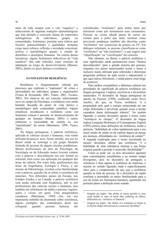 76 Yunes
Psicologia em Estudo, Maringá,v.8, num. esp., p. 75-84, 2003
antes de tudo romper com o viés “negativo” e
reducionista de algumas tradições epistemológicas
que têm adotado o ceticismo diante de expressões
salutogênicas de indivíduos, grupos ou
comunidades. Entretanto, postular uma ciência que
focalize potencialidades e qualidades humanas
exige tanto esforço, reflexão e seriedade conceitual,
teórica e metodológica quanto o estudo de
distúrbios e desordens humanas. Na esteira destas
iniciativas, alguns fenômenos indicativos de “vida
saudável” têm sido referidos como sistemas de
adaptação ao longo do desenvolvimento (Masten,
2001), dentre os quais destaco a resiliência.
O CONCEITO DE RESILIÊNCIA
Resiliência é freqüentemente referida por
processos que explicam a “superação” de crises e
adversidades em indivíduos, grupos e organizações
(Yunes & Szymanski, 2001, Yunes, 2001, Tavares,
2001). Por tratar-se de um conceito relativamente
novo no campo da Psicologia, a resiliência vem sendo
bastante discutida do ponto de vista teórico e
metodológico pela comunidade científica. Alguns
estudiosos reconhecem a resiliência como um
fenômeno comum e presente no desenvolvimento de
qualquer ser humano (Masten, 2001), e outros
enfatizam a necessidade de cautela no uso
“naturalizado” do termo (Martineau, 1999; Yunes,
2001).
Na língua portuguesa, a palavra resiliência,
aplicada às ciências sociais e humanas, vem sendo
utilizada há poucos anos. Neste sentido, seu uso no
Brasil ainda se restringe a um grupo bastante
limitado de pessoas de alguns círculos acadêmicos.
Muitos profissionais da área da Psicologia, da
Sociologia ou da Educação nunca tiveram contato
com a palavra e desconhecem seu uso formal ou
informal, bem como sua aplicação em qualquer das
áreas da ciência. Por outro lado, profissionais das
áreas da Engenharia, Ecologia e Física, e até
mesmo da Odontologia, revelam certa familiaridade
com a palavra, quando ela se refere à resistência de
materiais. Nos diferentes países da Europa, nos
Estados Unidos e no Canadá, a palavra resiliência
vem sendo utilizada com freqüência, não só por
profissionais das ciências sociais e humanas, mas
também em referências da mídia a pessoas, lugares,
ações e coisas em geral. Uma pesquisadora
canadense (Martineau, 1999) cita, em seu
importante trabalho de doutorado sobre resiliência,
alguns exemplos das contradições deste uso
coloquial, quando pessoas famosas são
consideradas “resilientes” pela mídia tanto por
tolerarem como por terminarem seus casamentos.
Pessoas ou coisas (desde pneus de carros até
cremes para a pele) que tanto resistem como
provocam mudanças também são descritas como
“resilientes” nos comerciais de jornais ou TV. Em
diálogos informais, as pessoas classificam-se como
“resilientes” ou “não resilientes”, o que sugere uma
“objetificação” ou “coisificação” do conceito.
Não obstante, no Brasil, a palavra resiliência e
seus significados ainda permanecem como “ilustres
desconhecidos” para a grande maioria das pessoas,
enquanto nos países mencionados acima o termo é
inclusive muito utilizado para referendar e direcionar
programas políticos de ação social e educacional, o
que aqui (talvez felizmente...) ainda parece estar longe
de acontecer.
Para melhor exemplificar a diferença cultural nas
prioridades de significado da palavra resiliência nas
línguas portuguesa e inglesa, recorreu-se a dicionários
atualizados. O dicionário de língua portuguesa de
autoria de Ferreira (1999), conhecido como Novo
Aurélio, diz que, na Física, resiliência “é a
propriedade pela qual a energia armazenada em um
corpo deformado é devolvida quando cessa a tensão
causadora duma deformação elástica”. No sentido
figurado, o mesmo dicionário aponta o termo como
“resistência ao choque”. O dicionário de língua
inglesa Longman Dictionary of Contemporary English
(1995) oferece duas definições de resiliência, sendo a
primeira: “habilidade de voltar rapidamente para o seu
usual estado de saúde ou de espírito depois de passar
por doenças, dificuldades etc.: resiliência de caráter”1.
A segunda explicação para o termo encontrada no
mesmo dicionário afirma que resiliência “é a
habilidade de uma substância retornar à sua forma
original quando a pressão é removida: flexibilidade”2
.
Como se pode ver, os dois dicionários apontam
para conceituações semelhantes e ao mesmo tempo
divergentes, pois no dicionário de português a
referência é feita apenas à resiliência de materiais, e
mesmo no sentido figurado, nada é especificamente
claro para a compreensão do que seja a resiliência
quando se trata de pessoas. Já o dicionário de inglês
confirma a prioridade ou maior familiaridade para o
uso do termo em fenômenos humanos, apontando em
primeiro plano a definição neste sentido.
1
Original em inglês: “the ability to return quickly to your
usual health or state of mind after suffering an illness,
difficulties etc.: resilience of character”.
2
Original em inglês: “the ability of a substance to return to
its former shape when pressure is removed: flexilibity”.
 