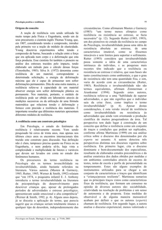 Psicologia positiva e resiliência 77
Psicologia em Estudo, Maringá,v.8, num. esp., p. 75-84, 2003
Origens do conceito
A noção de resiliência vem sendo utilizada há
muito tempo pela Física e Engenharia, sendo um de
seus precursores o cientista inglês Thomas Young, que,
em 1807, considerando tensão e compressão, introduz
pela primeira vez a noção de módulo de elasticidade.
Young descrevia experimentos sobre tensão e
compressão de barras, buscando a relação entre a força
que era aplicada num corpo e a deformação que esta
força produzia. Esse cientista foi também o pioneiro na
análise dos estresses trazidos pelo impacto, tendo
elaborado um método para o cálculo dessas forças
(Timosheibo, 1983). Silva Jr. (1972) denomina como
resiliência de um material, correspondente a
determinada solicitação, a energia de deformação
máxima que ele é capaz de armazenar sem sofrer
deformações permanentes. Dita de uma outra maneira, a
resiliência refere-se à capacidade de um material
absorver energia sem sofrer deformação plástica ou
permanente. Nos materiais, portanto, o módulo de
resiliência pode ser obtido em laboratório através de
medições sucessivas ou da utilização de uma fórmula
matemática que relaciona tensão e deformação e
fornece com precisão a resiliência dos materiais. É
importante ressaltar que diferentes materiais apresentam
diferentes módulos de resiliência.
A resiliência como um construto psicológico
Em Psicologia, o estudo do fenômeno da
resiliência é relativamente recente. Vem sendo
pesquisado há cerca de trinta anos, mas apenas nos
últimos cinco anos os encontros internacionais têm
trazido este construto para discussão. Sua definição
não é clara, tampouco precisa quanto na Física ou na
Engenharia, e nem poderia sê-lo, haja vista a
complexidade e multiplicidade de fatores e variáveis
que devem ser levados em conta no estudo dos
fenômenos humanos.
Os precursores do termo resiliência na
Psicologia são os termos invencibilidade ou
invulnerabilidade, ainda bastante referidos na
literatura. Vários autores (Masten & Garmezy,
1985; Rutter, 1985; Werner & Smith, 1992) relatam
que “em 1974, o psiquiatra infantil E. J. Anthony
introduziu o termo invulnerabilidade na literatura
da psicopatologia do desenvolvimento para
descrever crianças que, apesar de prolongados
períodos de adversidades e estresse psicológico,
apresentavam saúde emocional e alta competência”
(Werner & Smith, 1992, p. 4). Alguns anos depois,
já se discutia a aplicação do termo, que parecia
sugerir que as crianças seriam totalmente imunes a
qualquer tipo de desordem, independentemente das
circunstâncias. Como afirmaram Masten e Garmezy
(1985): “um termo menos olímpico como
resiliência ou resistência ao estresse, se fazia
necessário” (p. 12). Segundo Rutter (1985, 1993),
um dos pioneiros no estudo da resiliência no campo
da Psicologia, invulnerabilidade passa uma idéia de
resistência absoluta ao estresse, de uma
característica imutável, como se fôssemos
intocáveis e sem limites para suportar o sofrimento.
Rutter (1993) considera que invulnerabilidade
passa somente a idéia de uma característica
intrínseca do indivíduo, e as pesquisas mais
recentes têm indicado que a resiliência ou
resistência ao estresse é relativa, que suas bases são
tanto constitucionais como ambientais, e que o grau
de resistência não tem uma quantidade fixa, e sim,
varia de acordo com as circunstâncias (Rutter,
1985). Resiliência e invulnerabilidade não são
termos equivalentes, afirmam Zimmerman e
Arunkumar (1994). Segundo estes autores,
resiliência refere-se a uma “habilidade de superar
adversidades, o que não significa que o indivíduo
saia da crise ileso, como implica o termo
invulnerabilidade” (p. 4). Apesar destas
considerações, é esta versão inicial de resiliência
como invulnerabilidade ou resistência às
adversidades que ainda vem orientando a produção
científica de muitos pesquisadores da área. Tal
perspectiva tem dado lugar à construção de um
conceito que define a resiliência como um conjunto
de traços e condições que podem ser replicados,
conforme afirma Martineau (1999) em sua análise
crítica sobre o discurso dos denominados por ela
experts no assunto. A autora detectou três
perspectivas distintas nos discursos vigentes sobre
resiliência. Em primeiro lugar, cita o discurso
dominante e bem-documentado dos especialistas,
resultante de elaborados estudos psicométricos e da
análise estatística dos dados obtidos por medidas e
em ambientes controlados através de escores de
testes, notas de escola e perfis de personalidade ou
temperamento. Estes são alguns exemplos de
instrumentos utilizados para se chegar a um
conjunto de características e traços que identificam
a “criança/pessoa resiliente”. Martineau sumariza
que os principais traços vistos como características
fixas da resiliência, que formam um consenso na
opinião de diversos autores são: sociabilidade,
criatividade na resolução de problemas e um senso
de autonomia e de proposta. Estas medidas do
observável e de alguma maneira mensurável
acabam por definir o que os autores (experts)
chamam de resiliência. Em segundo lugar, a autora
analisa o discurso experiencial, menos valorizado e
 