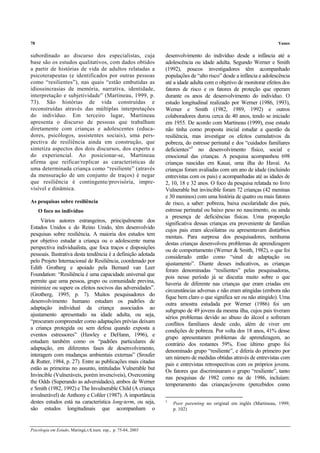 78 Yunes
Psicologia em Estudo, Maringá,v.8, num. esp., p. 75-84, 2003
subordinado ao discurso dos especialistas, cuja
base são os estudos qualitativos, com dados obtidos
a partir de histórias de vida de adultos relatadas a
psicoterapeutas (e identificados por outras pessoas
como “resilientes”), nas quais “estão embutidas as
idiossincrasias de memória, narrativa, identidade,
interpretação e subjetividade” (Martineau, 1999, p.
73). São histórias de vida construídas e
reconstruídas através das múltiplas interpretações
do indivíduo. Em terceiro lugar, Martineau
apresenta o discurso de pessoas que trabalham
diretamente com crianças e adolescentes (educa-
dores, psicólogos, assistentes sociais), uma pers-
pectiva de resiliência ainda em construção, que
sintetiza aspectos dos dois discursos, dos experts e
do experiencial. Ao posicionar-se, Martineau
afirma que reificar/replicar as características de
uma determinada criança como “resiliente” (através
da mensuração de um conjunto de traços) é negar
que resiliência é contingente/provisória, impre-
visível e dinâmica.
As pesquisas sobre resiliência
O foco no indivíduo
Vários autores estrangeiros, principalmente dos
Estados Unidos e do Reino Unido, têm desenvolvido
pesquisas sobre resiliência. A maioria dos estudos tem
por objetivo estudar a criança ou o adolescente numa
perspectiva individualista, que foca traços e disposições
pessoais. Ilustrativa desta tendência é a definição adotada
pelo Projeto Internacional de Resiliência, coordenado por
Edith Grotberg e apoiado pela Bernard van Leer
Foundation: “Resiliência é uma capacidade universal que
permite que uma pessoa, grupo ou comunidade previna,
minimize ou supere os efeitos nocivos das adversidades”.
(Grotberg, 1995, p. 7). Muitos pesquisadores do
desenvolvimento humano estudam os padrões de
adaptação individual da criança associados ao
ajustamento apresentado na idade adulta, ou seja,
“procuram compreender como adaptações prévias deixam
a criança protegida ou sem defesa quando exposta a
eventos estressores” (Hawley e DeHann, 1996), e
estudam também como os “padrões particulares de
adaptação, em diferentes fases de desenvolvimento,
interagem com mudanças ambientais externas” (Sroufer
& Rutter, 1984, p. 27). Entre as publicações mais citadas
estão as primeiras no assunto, intituladas Vulnerable but
Invincible (Vulneráveis, porém invencíveis), Overcoming
the Odds (Superando as adversidades), ambos de Werner
e Smith (1982, 1992) e The Invulnerable Child (A criança
invulnerável) de Anthony e Cohler (1987). A importância
destes estudos está na característica long-term, ou seja,
são estudos longitudinais que acompanham o
desenvolvimento do indivíduo desde a infância até a
adolescência ou idade adulta. Segundo Werner e Smith
(1992), poucos investigadores têm acompanhado
populações de “alto risco” desde a infância e adolescência
até a idade adulta com o objetivo de monitorar efeitos dos
fatores de risco e os fatores de proteção que operam
durante os anos de desenvolvimento do indivíduo. O
estudo longitudinal realizado por Werner (1986, 1993),
Werner e Smith (1982, 1989, 1992) e outros
colaboradores durou cerca de 40 anos, tendo se iniciado
em 1955. De acordo com Martineau (1999), esse estudo
não tinha como proposta inicial estudar a questão da
resiliência, mas investigar os efeitos cumulativos da
pobreza, do estresse perinatal e dos “cuidados familiares
deficientes”3
no desenvolvimento físico, social e
emocional das crianças. A pesquisa acompanhou 698
crianças nascidas em Kauai, uma ilha do Havaí. As
crianças foram avaliadas com um ano de idade (incluindo
entrevistas com os pais) e acompanhadas até as idades de
2, 10, 18 e 32 anos. O foco da pesquisa relatada no livro
Vulnerable but invincible foram 72 crianças (42 meninas
e 30 meninos) com uma história de quatro ou mais fatores
de risco, a saber: pobreza, baixa escolaridade dos pais,
estresse perinatal ou baixo peso no nascimento, ou ainda
a presença de deficiências físicas. Uma proporção
significativa dessas crianças era proveniente de famílias
cujos pais eram alcoólatras ou apresentavam distúrbios
mentais. Para surpresa dos pesquisadores, nenhuma
destas crianças desenvolveu problemas de aprendizagem
ou de comportamento (Werner & Smith, 1982), o que foi
considerado então como “sinal de adaptação ou
ajustamento”. Diante desses indicativos, as crianças
foram denominadas “resilientes” pelas pesquisadoras,
pois nesse período já se discutia muito sobre o que
haveria de diferente nas crianças que eram criadas em
circunstâncias adversas e não eram atingidas (embora não
fique bem claro o que significa ser ou não atingido). Uma
outra amostra estudada por Werner (1986) foi um
subgrupo de 49 jovens da mesma ilha, cujos pais tiveram
sérios problemas devido ao abuso do álcool e sofreram
conflitos familiares desde cedo, além de viver em
condições de pobreza. Por volta dos 18 anos, 41% desse
grupo apresentaram problemas de aprendizagem, ao
contrário dos restantes 59%. Esse último grupo foi
denominado grupo “resiliente”, e diferia do primeiro por
um número de medidas obtidas através de entrevistas com
pais e entrevistas retrospectivas com os próprios jovens.
Os fatores que discriminaram o grupo “resiliente”, tanto
nas pesquisas de 1982 como na de 1986, incluíam:
temperamento das crianças/jovens (percebidos como
3
Poor parenting no original em inglês (Martineau, 1999,
p. 102)
 