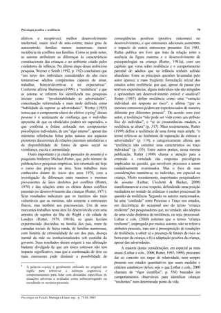 Psicologia positiva e resiliência 79
Psicologia em Estudo, Maringá,v.8, num. esp., p. 75-84, 2003
afetivos e receptivos); melhor desenvolvimento
intelectual; maior nível de auto-estima; maior grau de
autocontrole; famílias menos numerosas; menor
incidência de conflitos nas famílias. Como se pode notar,
as autoras atribuíram as diferenças às características
constitucionais das crianças e ao ambiente criado pelos
cuidadores da infância. Na última etapa dessa ambiciosa
pesquisa, Werner e Smith (1992, p. 192) concluíram que
“um terço dos indivíduos considerados de alto risco
tornaram-se adultos competentes capazes de amar,
trabalhar, brincar/divertir-se e ter expectativas”.
Conforme afirma Martineau (1999), a “resiliência” a que
as autoras se referem foi identificada nas pesquisas
iniciais como “invulnerabilidade às adversidades”,
conceituação reformulada e mais tarde definida como
“habilidade de superar as adversidades”. Werner (1993)
notou que o componente-chave do efetivo coping4
dessas
pessoas é o sentimento de confiança que o indivíduo
apresenta de que os obstáculos podem ser superados, o
que confirma a ênfase colocada nos componentes
psicológicos individuais, de um “algo interno”, apesar das
inúmeras referências feitas pelas autoras aos aspectos
protetores decorrentes de relações parentais satisfatórias e
da disponibilidade de fontes de apoio social na
vizinhança, escola e comunidade.
Outro importante e já citado pensador do assunto é o
psiquiatra britânico Michael Rutter, que, pelo número de
publicações e pesquisas empíricas, tem orientado até hoje
o curso dos projetos na área. Seus trabalhos mais
conhecidos datam do início dos anos 1970, com a
investigação de diferenças entre meninos e meninas
provenientes de lares desfeitos por conflitos (Rutter,
1970) e das relações entre os efeitos destes conflitos
parentais no desenvolvimento das crianças (Rutter, 1971).
Seus resultados indicaram que os meninos são mais
vulneráveis que as meninas, não somente a estressores
físicos, mas também aos psicossociais. Um de seus
marcantes trabalhos nesta área foi desenvolvido com uma
amostra de sujeitos da Ilha de Wight e da cidade de
Londres (Rutter, 1979, 1981b), os quais haviam
experienciado discórdias na família dos pais, eram de
camadas sociais de baixa renda, de famílias numerosas,
com história de criminalidade de um dos pais, doença
mental da mãe ou institucionalizados sob custódia do
governo. Seus resultados deram origem à sua afirmação
bastante divulgada de que um único estressor não tem
impacto significativo, mas que a combinação de dois ou
mais estressores pode diminuir a possibilidade de
4
A palavra coping é geralmente utilizada no original em
inglês para referir-se a esforços cognitivos e
comportamentais para lidar com demandas específicas de
situações adversas e avaliadas como sobrecarregando ou
excedendo os recursos pessoais.
conseqüências positivas (positive outcomes) no
desenvolvimento, e que estressores adicionais aumentam
o impacto de outros estressores presentes. Em 1981,
Rutter publica um livro que trata da relação entre a
ausência da figura materna e o desenvolvimento de
psicopatologias na criança (Rutter, 1981a), com um
capítulo que versa sobre resiliência e o comportamento
parental de adultos que na infância tenham sofrido
abandono. Entre as principais questões levantadas pelo
autor aparece a mais freqüente formulação inicial dos
estudos sobre resiliência: por que, apesar de passar por
terríveis experiências, alguns indivíduos não são atingidos
e apresentam um desenvolvimento estável e saudável?
Rutter (1987) define resiliência como uma “variação
individual em resposta ao risco”, e afirma “que os
mesmos estressores podem ser experienciados de maneira
diferente por diferentes pessoas”. De acordo com esse
autor, a resiliência “não pode ser vista como um atributo
fixo do indivíduo”, e “se as circunstâncias mudam, a
resiliência se altera” (p. 317). Mais recentemente, Rutter
(1999) define a resiliência de uma forma mais ampla: “o
termo refere-se ao fenômeno de superação de estresse e
adversidades” (p. 119), e categoricamente afirma que
“resiliência não constitui uma característica ou traço
individual” (p. 135). Entre outros pontos, nessa mesma
publicação, Rutter (1999) chama a atenção para a
extensão e variedade das respostas psicológicas
implicadas na questão, que envolvem processos a serem
cuidadosamente examinados. Mas o foco de suas
considerações mantém-se no indivíduo, em especial na
criança. Muito recentemente, importantes pesquisadores
do assunto (Luthar, Cicchetti & Becker, 2000)
manifestaram-se a esse respeito, defendendo uma posição
mediadora no sentido de enfatizar o caráter processual da
questão da resiliência. Segundo os autores mencionados,
há uma “confusão” entre Processo e Traço nos estudos,
em decorrência do ocasional uso do termo “criança
resiliente” por pesquisadores que, na verdade, são adeptos
de uma visão dinâmica da resiliência, ou seja, processual.
Luthar e cols. (2000) reiteram que o termo “criança
resiliente”, empregado por muitos autores, não se refere a
atributos pessoais, mas sim à pressuposição de condições
de resiliência, a saber: a) a presença de fatores de risco ao
bem-estar da criança, e b) a adaptação positiva da criança,
apesar das adversidades.
A maioria destas considerações, em especial as mais
atuais (Luthar e cols., 2000; Rutter, 1993, 1999), procuram
dar ao conceito um toque de relatividade, nem sempre
presente nos estudos quantitativos que usam medidas e
critérios estatísticos (talvez seja o que Luthar e cols., 2000
chamam de “rigor científico”, p. 556) baseados em
comportamentos observáveis para identificar crianças
“resilientes” num determinado ponto da vida.
 