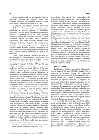 80 Yunes
Psicologia em Estudo, Maringá,v.8, num. esp., p. 75-84, 2003
O estudo desenvolvido por Martineau (1999) deixa
claro que “resiliência tem diferentes formas entre
diferentes indivíduos em diferentes contextos, assim
como acontece com o conceito de risco” (p. 103).
A perspectiva no indivíduo é notória também na
introdução de diversos estudos que investigam
resiliência. As questões relativas a “habilidades
individuais” são em geral ilustradas com pequenas
histórias de pessoas dentre as quais algumas
conseguem superar os momentos de crise e outras
sucumbem, apesar de todas terem trajetórias
semelhantes. Desta forma, o foco no indivíduo busca
identificar resiliência a partir de características
pessoais, como sexo, temperamento e background
genético, apesar de todos os autores acentuarem em
algum momento o aspecto relevante da interação entre
bases constitucionais e ambientais da questão da
resiliência.
Muitos destes trabalhos situam-se na área da
psicopatologia do desenvolvimento, a qual tem sido
descrita como a ciência que estuda as “origens e o curso
dos padrões individuais de comportamentos de
desadaptação” (Sroufer & Rutter, 1984, p. 18), cuja
ênfase está no desenvolvimento dos comportamentos
patológicos ao longo do tempo (Hawley & DeHann,
1996). Em muitos casos, o patológico estudado nos
trabalhos sobre resiliência refere-se tão-somente a
populações em desvantagem social ou a minorias étnicas.
Martineau (1999), ao comentar o estudo pioneiro de
Werner e Smith (1982, 1992) realizado na ilha de Kauai,
refere que uma consideração que merece ser feita diz
respeito à construção inicial do que as autoras chamaram
de “pobreza”, numa sociedade rural, não industrializada,
cuja população era predominantemente constituída por
havaianos ou asiáticos. A eles foi atribuída pobreza
porque, por volta de 1950, a economia do local girava em
torno da pesca e da cana-de-açúcar. Segundo Martineau,
as pesquisadoras do cohort5
em Kauai fizeram uma
descrição dos pais das crianças (classificados como “não
habilidosos e grosseiros”) com indicações de que eles
estavam sendo comparados com populações urbanas de
áreas industrializadas que tinham acesso a serviços
médicos e educacionais e a outras facilidades. Ilustrativo
desta visão que permeia diversas pesquisas sobre
resiliência é um dos artigos de Garmezy (1991) sobre
“Resiliência e vulnerabilidade associados à pobreza” em
que o autor relata que, desde o início da década de 1970,
seu grupo tem feito esforços no sentido de compilar os
atributos de crianças negras que vivem em circunstâncias
desfavoráveis, ou de baixa renda, mas que denotam
5
Grupo de pessoas que nasceram e viveram durante o mesmo
período histórico (Garbarino & Abramovitz, 1992).
competência. Esta atenção dos pesquisadores da
resiliência dirigida especialmente a estas populações de
imigrantes, pobres ou que vivem em circunstâncias de
“desvantagem”, parece refletir uma preocupação daquelas
sociedades com a “ameaça” que estes grupos podiam (ou
podem) representar para as camadas das classes
dominantes. Penso que é com esta conotação que as
populações têm sido denominadas “populações em
situação de risco”, ou de “alto risco”. Risco para quem?
Dependendo da maneira como tratarmos os estudos sobre
resiliência em nosso país, poderemos cair neste mesmo
viés. Por isso, esta é uma questão que merece ser
analisada com muita cautela. Foi a partir das pesquisas de
Michael Rutter, Emily Werner, Ruth Smith e de outros
importantes nomes, como Norman Garmezy, Ann S.
Masten, Suniya Luthar, que se delineou a questão da
resiliência e emergiram com essa construção várias
constelações temáticas e conceituais que passaram a fazer
parte dos relatos empíricos e até os dias de hoje exercem
uma forte influência no discurso científico, como risco,
vulnerabilidade, estresse, coping, competência e proteção
(uma revisão destes conceitos pode ser encontrada em
Yunes & Szymanski, 2001).
O foco na família
Resiliência em famílias é um construto relativamente
novo (Hawley & DeHann, 1996). Dos estudos sobre a
resiliência no indivíduo, poucos têm considerado
explicitamente as contribuições da família (Rutter, 1985;
Werner & Smith, 1982). No geral, os estudos sobre família
enfatizam os aspectos deficitários e negativos da
convivência familiar. Uma criança “sintomática” ou um
adolescente “com problemas na escola” logo dirigem o
pensamento das pessoas para os possíveis desajustes de
suas famílias. O interesse pela resiliência em famílias vem
contribuir para redirecionar esse ciclo de raciocínio,
trazendo para o mundo familiar uma ênfase “salutogênica”
(Antonovsky & Sourani, 1988), ou seja, significa focar e
pesquisar os aspectos sadios e de sucesso do grupo familiar
ao invés de destacar seus desajustes e falhas.
A realização de minha pesquisa bibliográfica
sobre o tema indica ter sido no final dos anos 1980
que as questões sobre coping, competência, desafios
e adaptação do grupo familiar começaram a ser
divulgadas. Um dos primeiros trabalhos específicos
desta área foi publicado por McCubbin e McCubbin
(1988) sobre a “tipologia de famílias resilientes”,
partindo da definição segundo a qual famílias
“resilientes” são aquelas que resistem aos problemas
decorrentes de mudanças e “adaptam-se” às
situações de crise. Os autores estavam interessados
em investigar características, dimensões e
propriedades de famílias que as ajudariam a lidar
 