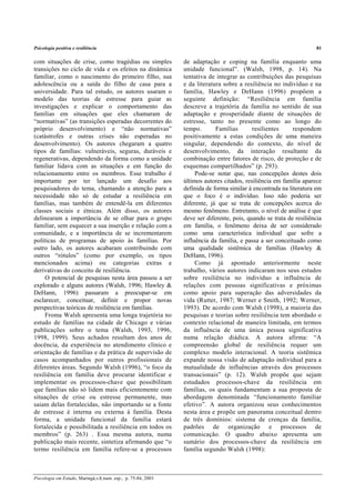 Psicologia positiva e resiliência 81
Psicologia em Estudo, Maringá,v.8, num. esp., p. 75-84, 2003
com situações de crise, como tragédias ou simples
transições no ciclo de vida e os efeitos na dinâmica
familiar, como o nascimento do primeiro filho, sua
adolescência ou a saída do filho de casa para a
universidade. Para tal estudo, os autores usaram o
modelo das teorias de estresse para guiar as
investigações e explicar o comportamento das
famílias em situações que eles chamaram de
“normativas” (as transições esperadas decorrentes do
próprio desenvolvimento) e “não normativas”
(catástrofes e outras crises não esperadas no
desenvolvimento). Os autores chegaram a quatro
tipos de famílias: vulneráveis, seguras, duráveis e
regenerativas, dependendo da forma como a unidade
familiar lidava com as situações e em função do
relacionamento entre os membros. Esse trabalho é
importante por ter lançado um desafio aos
pesquisadores do tema, chamando a atenção para a
necessidade não só de estudar a resiliência em
famílias, mas também de entendê-la em diferentes
classes sociais e étnicas. Além disso, os autores
delinearam a importância de se olhar para o grupo
familiar, sem esquecer a sua inserção e relação com a
comunidade, e a importância de se incrementarem
políticas de programas de apoio às famílias. Por
outro lado, os autores acabaram contribuindo com
outros “rótulos” (como por exemplo, os tipos
mencionados acima) ou categorias extras e
derivativas do conceito de resiliência.
O potencial de pesquisas nesta área passou a ser
explorado e alguns autores (Walsh, 1996; Hawley &
DeHann, 1996) passaram a preocupar-se em
esclarecer, conceituar, definir e propor novas
perspectivas teóricas de resiliência em famílias.
Froma Walsh apresenta uma longa trajetória no
estudo de famílias na cidade de Chicago e várias
publicações sobre o tema (Walsh, 1993, 1996,
1998, 1999). Seus achados resultam dos anos de
docência, da experiência no atendimento clínico e
orientação de famílias e da prática de supervisão de
casos acompanhados por outros profissionais de
diferentes áreas. Segundo Walsh (1996), “o foco da
resiliência em família deve procurar identificar e
implementar os processos-chave que possibilitam
que famílias não só lidem mais eficientemente com
situações de crise ou estresse permanente, mas
saiam delas fortalecidas, não importando se a fonte
de estresse é interna ou externa à família. Desta
forma, a unidade funcional da família estará
fortalecida e possibilitada a resiliência em todos os
membros” (p. 263) . Essa mesma autora, numa
publicação mais recente, sintetiza afirmando que “o
termo resiliência em família refere-se a processos
de adaptação e coping na família enquanto uma
unidade funcional”. (Walsh, 1998, p. 14). Na
tentativa de integrar as contribuições das pesquisas
e da literatura sobre a resiliência no indivíduo e na
família, Hawley e DeHann (1996) propõem a
seguinte definição: “Resiliência em família
descreve a trajetória da família no sentido de sua
adaptação e prosperidade diante de situações de
estresse, tanto no presente como ao longo do
tempo. Famílias resilientes respondem
positivamente a estas condições de uma maneira
singular, dependendo do contexto, do nível de
desenvolvimento, da interação resultante da
combinação entre fatores de risco, de proteção e de
esquemas compartilhados” (p. 293).
Pode-se notar que, nas concepções destes dois
últimos autores citados, resiliência em família aparece
definida de forma similar à encontrada na literatura em
que o foco é o indivíduo. Isso não poderia ser
diferente, já que se trata de concepções acerca do
mesmo fenômeno. Entretanto, o nível de análise é que
deve ser diferente, pois, quando se trata de resiliência
em família, o fenômeno deixa de ser considerado
como uma característica individual que sofre a
influência da família, e passa a ser conceituado como
uma qualidade sistêmica de famílias (Hawley &
DeHann, 1996).
Como já apontado anteriormente neste
trabalho, vários autores indicaram nos seus estudos
sobre resiliência no indivíduo a influência de
relações com pessoas significativas e próximas
como apoio para superação das adversidades da
vida (Rutter, 1987; Werner e Smith, 1992; Werner,
1993). De acordo com Walsh (1998), a maioria das
pesquisas e teorias sobre resiliência tem abordado o
contexto relacional de maneira limitada, em termos
da influência de uma única pessoa significativa
numa relação diádica. A autora afirma: “A
compreensão global de resiliência requer um
complexo modelo interacional. A teoria sistêmica
expande nossa visão de adaptação individual para a
mutualidade de influências através dos processos
transacionais” (p. 12). Walsh propõe que sejam
estudados processos-chave da resiliência em
famílias, os quais fundamentam a sua proposta de
abordagem denominada “funcionamento familiar
efetivo”. A autora organizou seus conhecimentos
nesta área e propõe um panorama conceitual dentro
de três domínios: sistema de crenças da família,
padrões de organização e processos de
comunicação. O quadro abaixo apresenta um
sumário dos processos-chave da resiliência em
família segundo Walsh (1998):
 