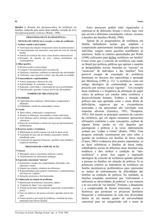 82 Yunes
Psicologia em Estudo, Maringá,v.8, num. esp., p. 75-84, 2003
Quadro 1. Resumo dos processos-chave da resiliência em
famílias, traduzido pela autora deste trabalho, extraído do livro
Strengthening family resilience (Walsh , 1998).
PROCESSOS-CHAVE DA RESILIÊNCIA
SISTEMA DE CRENÇAS (o coração e a alma da resiliência)
1.Atribuir sentido à adversidade:
• Valorização das relações interpessoais (senso de pertencimento)
• Contextualização dos estressores como parte do ciclo de vida da
família
• Sentido de coerência das crises: como desafios administráveis
• Percepção da situação de crise: crenças facilitadoras ou
constrangedoras
2.Olhar positivo
• Iniciativa (ação) e perseverança
• Coragem e encorajamento (foco no potencial)
• Esperança e otimismo: confiança na superação das adversidades
• Confrontar o que é possível: aceitar o que não pode ser mudado
3.Transcendência e espiritualidade
• Valores, propostas e objetivos de vida
• Espiritualidade: fé, comunhão e rituais
• Inspiração: criatividade e visualização de novas possibilidades
• Transformação: aprender e crescer através das adversidades
PADRÕES DE ORGANIZAÇÃO
4.Flexibilidade
• Capacidade para mudanças: reformulação, reorganização e
adaptação
• Estabilidade: sentido de continuidade e rotinas
5.Coesão
• Apoio mútuo, colaboração e compromisso
• Respeito às diferenças, necessidades e limites individuais
• Forte liderança: prover, proteger e guiar crianças e membros
vulneráveis
• Busca de reconciliação e reunião em casos de relacionamentos
problemáticos
6.Recursos sociais e econômicos
• Mobilização da família extensa e da rede de apoio social
• Construção de uma rede de trabalho comunitário: família
trabalhando junto
• Construção de segurança financeira: equilíbrio entre trabalho e
exigências familiares
PROCESSOS DE COMUNICAÇÃO
7.Clareza
• Mensagens claras e consistentes (palavras e ações)
• Esclarecimentos de informações ambíguas
8.Expressões emocionais “abertas”
• Sentimentos variados são compartilhados (felicidade e dor;
esperança e medo)
• Empatia nas relações: tolerância das diferenças
• Responsabilidade pelos próprios sentimentos e comportamentos,
sem busca do “culpado”
• Interações prazerosas e bem-humoradas
9.Colaboração na solução de problemas
• Identificação de problemas, estressores, opções
• “Explosão de idéias” com criatividade
• Tomada de decisões compartilhada: negociação, reciprocidade e
justiça
• Foco nos objetivos: dar passos concretos; aprender através dos
erros
• Postura proativa: prevenção de problemas, resolução de crises,
preparação para futuros desafios.
Estes processos podem estar organizados e
expressar-se de diferentes formas e níveis, haja vista
que servem a diferentes constelações, valores, recursos
e desafios das famílias (Walsh, 1998).
Apesar de os pesquisadores da resiliência em
família defenderem teorias que ampliam a
compreensão anteriormente limitada pelo espectro no
indivíduo, surgem outras questões semelhantes às
anteriores. Serão os critérios apresentados por Walsh
(1998) suficientes para definir resiliência em família?
Como evitar que o conceito de resiliência seja usado
no Brasil por políticas públicas que apóiam e mantêm
as desigualdades sociais, baseadas no “sucesso” ou
“insucesso” de indivíduos e das famílias? Será
possível escapar da concepção de resiliência
dominante no discurso dos especialistas e apontada
por Martineau (1999, p. 11): “a resiliência como um
código ideológico de conformidade ao sucesso
prescrito por normas sociais vigentes” . Um exemplo
desta tendência é a freqüência da afirmação do papel
crítico da pobreza nos estudos sobre resiliência e
desenvolvimento humano. Embora a situação de
pobreza não seja apontada como a causa direta de
deficiências, sugere-se que as circunstâncias
associadas a ela apresentam alta correlação com
respostas adversas (Garmezy, 1991; Thompson,
1991). Até mesmo os principais mentores do conceito
da resiliência, que em alguns momentos apresentam
afirmações contrárias a estas concepções, acabam de
alguma forma caindo no viés daqueles que
patologizam a pobreza e às vezes indiretamente
acabam por “culpar a vítima” (Rutter, 1996). Uma
pesquisa realizada recentemente por mim sobre a
questão da resiliência em famílias de baixa renda
(Yunes, 2001) evidenciou dois pontos importantes: a)
ao fazer referências a famílias de baixa renda,
trabalhadores sociais de diferentes áreas denotam uma
tendência a lhes atribuir a condição de “não-
resiliência” a priori. Isso sugere a inspiração
ideológica do conceito de resiliência quando aplicado
a pessoas ou famílias em situação de pobreza; b) os
potenciais critérios ou indicadores de resiliência em
família mostraram-se problemáticos para representar
os modos de enfrentamento de dificuldades das
famílias na condição de pobreza. Na realidade, as
famílias estudadas mostraram que “enfrentaram e
enfrentam as adversidades da pobreza” à sua maneira
e no seu estilo de “ser família”. Portanto, o dinamismo
e a complexidade de fatores relacionais, sociais e
históricos que permeiam os processos familiares
bloqueiam o enfeixamento de toda esta diversidade
dentro de um mesmo quadro de universalidade
conceitual para ser categorizado sob o nome de
 