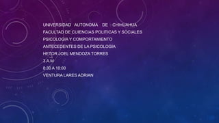 UNIVERSIDAD AUTONOMA

DE

CHIHUAHUA

FACULTAD DE CUIENCIAS POLITICAS Y SOCIALES
PSICOLOGIA Y COMPORTAMIENTO
ANTECEDENTES DE LA PSICOLOGIA
HETOR JOEL MENDOZA TORRES
3.A.M
8:30 A 10:00
VENTURA LARES ADRIAN

 