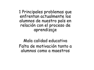 1 Principales problemas que
enfrentan actualmente los
alumnos de nuestro país en
 relación con el proceso de
        aprendizaje

  Mala calidad educativa
Falta de motivación tanto a
 alumnos como a maestros
 