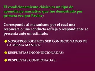 El condicionamiento clásico es un tipo de
aprendizaje asociativo que fue demostrado por
primera vez por Pavlov;
Corresponde al mecanismo por el cual una
respuesta o una conducta refleja o respondiente se
presenta ante un estimulo;
☻NOSOTROS PODEMOS SER CONDICIONADOS DE
LA MISMA MANERA;
☻RESPUESTAS INCONDICIONADAS;
☻RESPUESTAS CONDIONADAS.
 