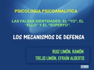 PSICOLOGIA PSICOANALITICA

LAS FALSAS IDENTIDADES: EL “YO”, EL
      “ELLO” Y EL “SUPERYO”.


LOS MECANISMOS DE DEFENSA

                    RUIZ LIMÓN, RAMÓN
           TREJO LIMÓN, EFRAÍN ALBERTO
 