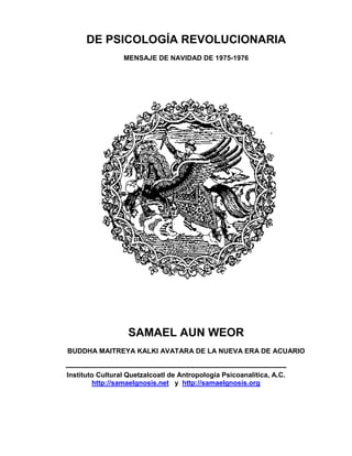 DE PSICOLOGÍA REVOLUCIONARIA
                         MENSAJE DE NAVIDAD DE 1975-1976




                           SAMAEL AUN WEOR
BUDDHA MAITREYA KALKI AVATARA DE LA NUEVA ERA DE ACUARIO

------------------------------------------------------------------------------------------------
Instituto Cultural Quetzalcoatl de Antropología Psicoanalítica, A.C.
           http://samaelgnosis.net y http://samaelgnosis.org
 