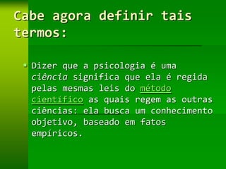 Cabe agora definir tais
termos:

  Dizer que a psicologia é uma
   ciência significa que ela é regida
   pelas mesmas leis do método
   científico as quais regem as outras
   ciências: ela busca um conhecimento
   objetivo, baseado em fatos
   empíricos.
 