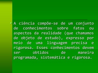  A ciência compõe-se de um conjunto
  de conhecimentos sobre fatos ou
  aspectos da realidade (que chamamos
  de objeto de estudo), expresso por
  meio de uma linguagem precisa e
  rigorosa. Esses conhecimentos devem
  ser      obtidos     de      maneira
  programada, sistemática e rigorosa.
 