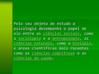  Pelo seu objeto de estudo a
  psicologia desempenha o papel de
  elo entre as ciências sociais, como
  a sociologia e a antropologia, as
  ciências naturais, como a biologia,
  e áreas científicas mais recentes
  como as ciências cognitivas e as
  ciências da saúde.
 