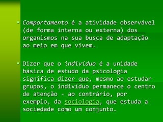  Comportamento é a atividade observável
  (de forma interna ou externa) dos
  organismos na sua busca de adaptação
  ao meio em que vivem.

 Dizer que o indivíduo é a unidade
  básica de estudo da psicologia
  significa dizer que, mesmo ao estudar
  grupos, o indivíduo permanece o centro
  de atenção - ao contrário, por
  exemplo, da sociologia, que estuda a
  sociedade como um conjunto.
 