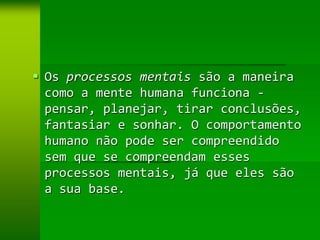  Os processos mentais são a maneira
  como a mente humana funciona -
  pensar, planejar, tirar conclusões,
  fantasiar e sonhar. O comportamento
  humano não pode ser compreendido
  sem que se compreendam esses
  processos mentais, já que eles são
  a sua base.
 
