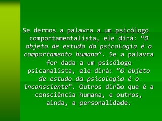 Se dermos a palavra a um psicólogo
  comportamentalista, ele dirá: “O
 objeto de estudo da psicologia é o
comportamento humano”. Se a palavra
       for dada a um psicólogo
  psicanalista, ele dirá: “O objeto
     de estudo da psicologia é o
inconsciente”. Outros dirão que é a
    consciência humana, e outros,
       ainda, a personalidade.
 