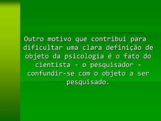 Outro motivo que contribui para
dificultar uma clara definição de
objeto da psicologia é o fato do
   cientista - o pesquisador -
 confundir-se com o objeto a ser
           pesquisado.
 