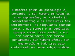 A matéria-prima da psicologia é,
portanto, p ser humano em todas as
   suas expressões, as visíveis (o
comportamento) e as invisíveis (os
sentimentos), as singulares (porque
 somos o que somos) e as genéricas
  (porque somos todos assim) – é o
    ser humano-corpo, ser humano-
 pensamento, ser humano-afeto, ser
     humano-ação e tudo isso esta
sintetizado no termo subjetividade.
 