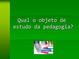 Qual o objeto de
estudo da pedagogia?
 