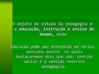 O objeto de estudo da pedagogia e
 a educação, instrução e ensino do
           Homem, onde:

Educação pode ser entendida em vários
       sentidos dentre os quais
  destacaremos dois que são: sentido
      social e o sentido restrito
              pedagógico.
 