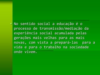  No sentido social a educação é o
  processo de transmissão/mediação da
  experiência social acumulada pelas
  gerações mais velhas para as mais
  novas, com vista a prepará-las para a
  vida e para o trabalho na sociedade
  onde vivem.
 