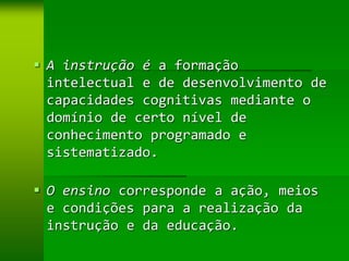  A instrução é a formação
  intelectual e de desenvolvimento de
  capacidades cognitivas mediante o
  domínio de certo nível de
  conhecimento programado e
  sistematizado.

 O ensino corresponde a ação, meios
  e condições para a realização da
  instrução e da educação.
 