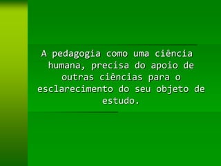 A pedagogia como uma ciência
  humana, precisa do apoio de
     outras ciências para o
esclarecimento do seu objeto de
             estudo.
 